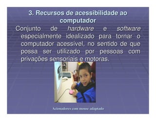 3. Recursos de acessibilidade ao
              computador
Conjunto   de   hardware      e  software
 especialmente idealizado para tornar o
 computador acessível, no sentido de que
 possa ser utilizado por pessoas com
 privações sensoriais e motoras.




            Acionadores com mouse adaptado
 
