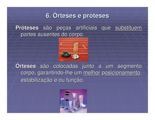 6. Órteses e próteses
Próteses são peças artificiais que substituem
  partes ausentes do corpo.




Órteses são colocadas junto a um segmento
 corpo, garantindo-lhe um melhor posicionamento,
 estabilização e/ou função.
 