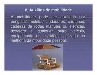 8. Auxílios de mobilidade
A mobilidade pode ser auxiliada por
bengalas, muletas, andadores, carrinhos,
cadeiras de rodas manuais ou elétricas,
scooters e qualquer outro veículo,
equipamento ou estratégia utilizada na
melhoria da mobilidade pessoal.
 