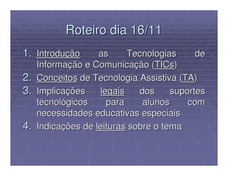 Roteiro dia 16/11
1. Introdução       as     Tecnologias      de
     Informação e Comunicação (TICs)
2.   Conceitos de Tecnologia Assistiva (TA)
3.   Implicações    legais    dos     suportes
     tecnológicos     para     alunos     com
     necessidades educativas especiais
4.   Indicações de leituras sobre o tema
 