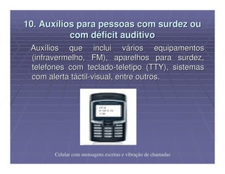 10. Auxílios para pessoas com surdez ou
           com déficit auditivo
 Auxílios que inclui vários equipamentos
 (infravermelho, FM), aparelhos para surdez,
 telefones com teclado-teletipo (TTY), sistemas
 com alerta táctil-visual, entre outros.




       Celular com mensagens escritas e vibração de chamadas
 
