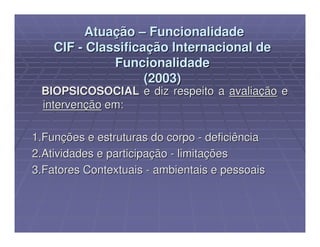 Atuação – Funcionalidade
    CIF - Classificação Internacional de
              Funcionalidade
                    (2003)
 BIOPSICOSOCIAL e diz respeito a avaliação e
 intervenção em:

1.Funções e estruturas do corpo - deficiência
2.Atividades e participação - limitações
3.Fatores Contextuais - ambientais e pessoais
 