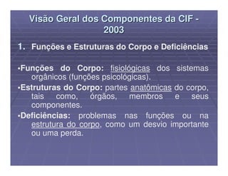 Visão Geral dos Componentes da CIF -
                  2003
1. Funções e Estruturas do Corpo e Deficiências

•Funções do Corpo: fisiológicas dos sistemas
   orgânicos (funções psicológicas).
•Estruturas do Corpo: partes anatômicas do corpo,
   tais   como,    órgãos,   membros    e   seus
   componentes.
•Deficiências: problemas nas funções ou na
   estrutura do corpo, como um desvio importante
   ou uma perda.
 