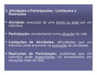 2. Atividades e Participações / Limitações e
  Restrições

  Atividade: execução de uma tarefa ou ação por um
  indivíduo.

  Participação: envolvimento numa situação da vida.

  Limitações de Atividades: dificuldades que um
  indivíduo pode encontrar na execução de atividades.

  Restrições de Participação: problemas que um
  indivíduo pode experimentar no envolvimento em
  situações reais da vida.
 