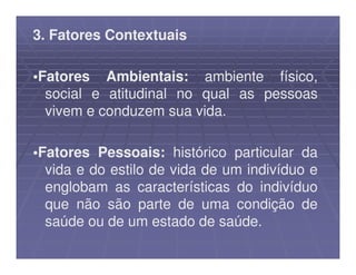 3. Fatores Contextuais

•Fatores Ambientais: ambiente físico,
  social e atitudinal no qual as pessoas
  vivem e conduzem sua vida.

•Fatores Pessoais: histórico particular da
  vida e do estilo de vida de um indivíduo e
  englobam as características do indivíduo
  que não são parte de uma condição de
  saúde ou de um estado de saúde.
 