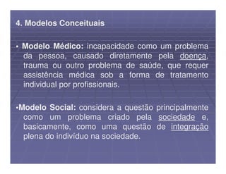 4. Modelos Conceituais

• Modelo Médico: incapacidade como um problema
  da pessoa, causado diretamente pela doença,
  trauma ou outro problema de saúde, que requer
  assistência médica sob a forma de tratamento
  individual por profissionais.

•Modelo Social: considera a questão principalmente
  como um problema criado pela sociedade e,
  basicamente, como uma questão de integração
  plena do indivíduo na sociedade.
 