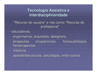 Tecnologia Assistiva e
            interdisciplinaridade
    “Recurso do usuário” e não como “Recurso do
                     profissional”
- educadores,
- engenheiros, arquitetos, designers,
- terapeutas      ocupacionais,     fonoaudiólogos,
   fisioterapeutas,
- médicos,
- assistentes sociais, psicólogos, entre outros.
 