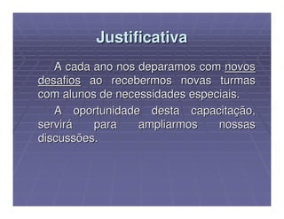 Justificativa
   A cada ano nos deparamos com novos
desafios ao recebermos novas turmas
com alunos de necessidades especiais.
   A oportunidade desta capacitação,
servirá   para    ampliarmos    nossas
discussões.
 