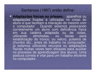Santarosa (1997) então define:
Adaptações físicas ou órteses: aparelhos ou
adaptações fixadas e utilizadas no corpo do
aluno e que facilitam a interação do mesmo com
o computador . Quando estamos posturando
corretamente um aluno com deficiência física
em sua cadeira adaptada ou de rodas,
utilizando   almofadas,      ou    faixas     para
estabilização do tronco, ou velcro, pulseira de
chumbo etc., antes do trabalho no computador,
já estamos utilizando recursos ou adaptações
físicas muitas vezes bem eficazes para auxiliar
no processo de aprendizagem dos alunos. Uma
postura correta é vital para um trabalho eficiente
no computador.
 