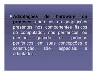 Adaptações de hardware ou
próteses: aparelhos ou adaptações
presentes nos componentes físicos
do computador, nos periféricos, ou
mesmo,       quando  os    próprios
periféricos, em suas concepções e
construção,     são  especiais    e
adaptados .
 
