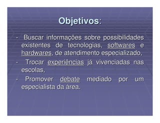 Objetivos:
- Buscar informações sobre possibilidades
  existentes de tecnologias, softwares e
  hardwares, de atendimento especializado,
- Trocar experiências já vivenciadas nas
  escolas,
- Promover debate mediado por um
  especialista da área.
 