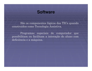 Software

      São os componentes lógicos das TICs quando
construídos como Tecnologia Assistiva.

       Programas especiais de computador que
possibilitam ou facilitam a interação do aluno com
deficiência e a máquina.
 