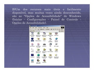 B)Um dos recursos mais úteis e facilmente
disponível, mas muitas vezes ainda desconhecido,
são as "Opções de Acessibilidade" do Windows
(Iniciar - Configurações - Painel de Controle -
Opções de Acessibilidade).
 