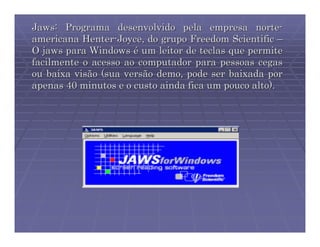 Jaws: Programa desenvolvido pela empresa norte-
americana Henter-Joyce, do grupo Freedom Scientific –
O jaws para Windows é um leitor de teclas que permite
facilmente o acesso ao computador para pessoas cegas
ou baixa visão (sua versão demo, pode ser baixada por
apenas 40 minutos e o custo ainda fica um pouco alto).
 