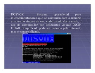 DOSVOX:            Sistema       operacional    para
microcomputadores que se comunica com o usuário
através de síntese de voz, viabilizando deste modo, o
uso do computador por deficientes visuais (NCE-
UFRJ). Simplificado pode ser baixado pela internet,
mas é comercializado.
 