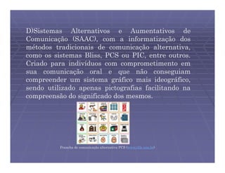 D)Sistemas Alternativos e Aumentativos de
Comunicação (SAAC), com a informatização dos
métodos tradicionais de comunicação alternativa,
como os sistemas Bliss, PCS ou PIC, entre outros.
Criado para indivíduos com comprometimento em
sua comunicação oral e que não conseguiam
compreender um sistema gráfico mais ideográfico,
sendo utilizado apenas pictografias facilitando na
compreensão do significado dos mesmos.




          Prancha de comunicação alternativa PCS (www.clik.com.br)
 