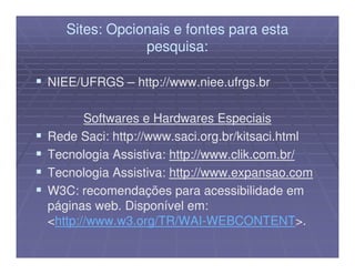 Sites: Opcionais e fontes para esta
               pesquisa:

NIEE/UFRGS – http://www.niee.ufrgs.br

       Softwares e Hardwares Especiais
Rede Saci: http://www.saci.org.br/kitsaci.html
Tecnologia Assistiva: http://www.clik.com.br/
Tecnologia Assistiva: http://www.expansao.com
W3C: recomendações para acessibilidade em
páginas web. Disponível em:
<http://www.w3.org/TR/WAI-WEBCONTENT>.
 