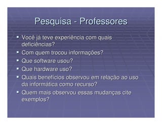 Pesquisa - Professores
Você já teve experiência com quais
deficiências?
Com quem trocou informações?
Que software usou?
Que hardware uso?
Quais benefícios observou em relação ao uso
da informática como recurso?
Quem mais observou essas mudanças cite
exemplos?
 