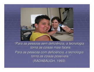 “Para as pessoas sem deficiência, a tecnologia
           torna as coisas mais fáceis.
 Para as pessoas com deficiência, a tecnologia
            torna as coisas possíveis.”
             (RADABAUGH, 1993)
 