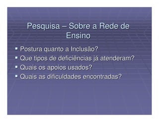 Pesquisa – Sobre a Rede de
            Ensino
Postura quanto a Inclusão?
Que tipos de deficiências já atenderam?
Quais os apoios usados?
Quais as dificuldades encontradas?
 