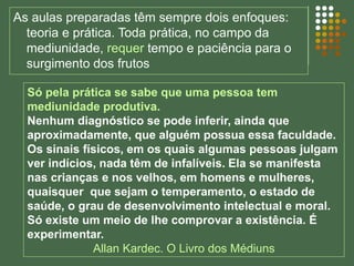 As aulas preparadas têm sempre dois enfoques:
teoria e prática. Toda prática, no campo da
mediunidade, requer tempo e paciência para o
surgimento dos frutos
Só pela prática se sabe que uma pessoa tem
mediunidade produtiva.
Nenhum diagnóstico se pode inferir, ainda que
aproximadamente, que alguém possua essa faculdade.
Os sinais físicos, em os quais algumas pessoas julgam
ver indícios, nada têm de infalíveis. Ela se manifesta
nas crianças e nos velhos, em homens e mulheres,
quaisquer que sejam o temperamento, o estado de
saúde, o grau de desenvolvimento intelectual e moral.
Só existe um meio de lhe comprovar a existência. É
experimentar.
Allan Kardec. O Livro dos Médiuns
 