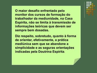 O maior desafio enfrentado pelo
monitor dos cursos de formação do
trabalhador da mediunidade, na Casa
Espírita, não se limita à transmissão de
informações teóricas que devem ser
sempre bem dosadas.
Diz respeito, sobretudo, quanto à forma
de orientar, efetivamente, a prática
mediúnica sem que se abandone a
simplicidade e as seguras orientações
indicadas pela Doutrina Espírita.
 