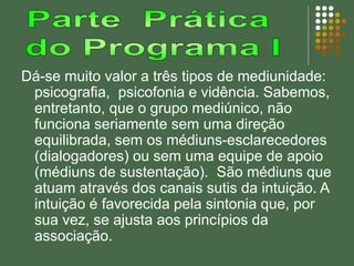 Dá-se muito valor a três tipos de mediunidade:
psicografia, psicofonia e vidência. Sabemos,
entretanto, que o grupo mediúnico, não
funciona seriamente sem uma direção
equilibrada, sem os médiuns-esclarecedores
(dialogadores) ou sem uma equipe de apoio
(médiuns de sustentação). São médiuns que
atuam através dos canais sutis da intuição. A
intuição é favorecida pela sintonia que, por
sua vez, se ajusta aos princípios da
associação.
 
