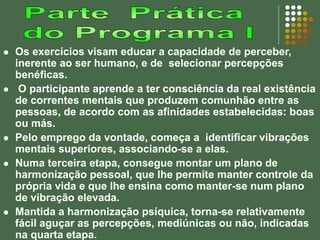  Os exercícios visam educar a capacidade de perceber,
inerente ao ser humano, e de selecionar percepções
benéficas.
 O participante aprende a ter consciência da real existência
de correntes mentais que produzem comunhão entre as
pessoas, de acordo com as afinidades estabelecidas: boas
ou más.
 Pelo emprego da vontade, começa a identificar vibrações
mentais superiores, associando-se a elas.
 Numa terceira etapa, consegue montar um plano de
harmonização pessoal, que lhe permite manter controle da
própria vida e que lhe ensina como manter-se num plano
de vibração elevada.
 Mantida a harmonização psíquica, torna-se relativamente
fácil aguçar as percepções, mediúnicas ou não, indicadas
na quarta etapa.
 