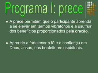  A prece permitem que o participante aprenda
a se elevar em termos vibratórios e a usufruir
dos benefícios proporcionados pela oração.
 Aprende a fortalecer a fé e a confiança em
Deus, Jesus, nos benfeitores espirituais.
 