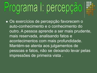 Os exercícios de percepção favorecem o
auto-conhecimento e o conhecimento do
outro. A pessoa aprende a ser mais prudente,
mais reservada, analisando fatos e
acontecimentos com mais profundidade.
Mantém-se atenta aos julgamentos de
pessoas e fatos, não se deixando levar pelas
impressões de primeira vista .
 