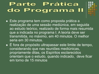  Este programa tem como proposta prática a
realização de uma sessão mediúnica, em seguida
ao estudo teórico, realizado de forma mais resumida
que a indicada no programa I. A teoria deve ser
transmitida, no máximo, em 40 minutos. O melhor
seria em 30 minutos.
 É fora de propósito ultrapassar este limite de tempo,
considerando que nas reuniões mediúnicas,
propriamente ditas, os Espíritos esclarecidos
orientam que o estudo, quando indicado, deve ficar
em torno de 15 minutos
 