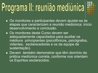  Os monitores e participantes devem ajustar-se às
etapas que caracterizam a reunião mediúnica: início
desenvolvimento e conclusão.
 Os monitores deste Curso devem ser
adequadamente capacitados para auxiliar os
médiuns principiantes (psicofônicos, psicógrafos,
videntes, esclarecedores e os da equipe de
sustentação).
 Devem também demonstrar que têm domínio da
prática mediúnica correta, conforme nos orientam
os Espíritos esclarecidos.
 
