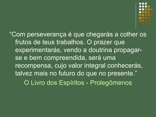 “Com perseverança é que chegarás a colher os
frutos de teus trabalhos. O prazer que
experimentarás, vendo a doutrina propagar-
se e bem compreendida, será uma
recompensa, cujo valor integral conhecerás,
talvez mais no futuro do que no presente.”
O Livro dos Espíritos - Prolegômenos
 
