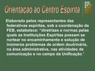Elaborado pelos representantes das
federativas espíritas, sob a coordenação da
FEB, estabelece: “diretrizes e normas pelas
quais as Instituições Espíritas possam se
nortear no encaminhamento e solução de
inúmeros problemas de ordem doutrinária,
na área administrativa, nas atividades de
comunicação e no campo da Unificação.”
 