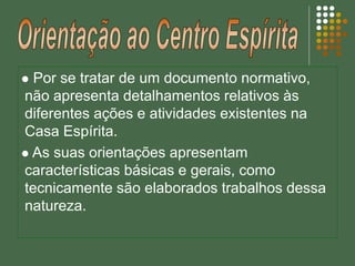  Por se tratar de um documento normativo,
não apresenta detalhamentos relativos às
diferentes ações e atividades existentes na
Casa Espírita.
 As suas orientações apresentam
características básicas e gerais, como
tecnicamente são elaborados trabalhos dessa
natureza.
 