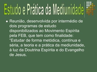  Reunião, desenvolvida por intermédio de
dois programas de estudo
disponibilizados ao Movimento Espírita
pela FEB, que tem como finalidade:
“Estudar de forma metódica, contínua e
séria, a teoria e a prática da mediunidade,
à luz da Doutrina Espírita e do Evangelho
de Jesus.
 