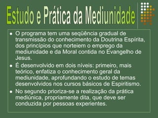  O programa tem uma seqüência gradual de
transmissão do conhecimento da Doutrina Espírita,
dos princípios que norteiem o emprego da
mediunidade e da Moral contida no Evangelho de
Jesus.
 É desenvolvido em dois níveis: primeiro, mais
teórico, enfatiza o conhecimento geral da
mediunidade, aprofundando o estudo de temas
desenvolvidos nos cursos básicos de Espiritismo.
 No segundo prioriza-se a realização da prática
mediúnica, propriamente dita, que deve ser
conduzida por pessoas experientes.
 