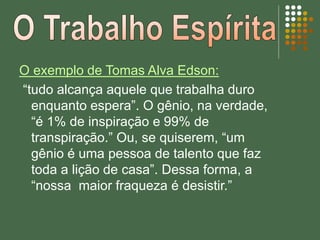 O exemplo de Tomas Alva Edson:
“tudo alcança aquele que trabalha duro
enquanto espera”. O gênio, na verdade,
“é 1% de inspiração e 99% de
transpiração.” Ou, se quiserem, “um
gênio é uma pessoa de talento que faz
toda a lição de casa”. Dessa forma, a
“nossa maior fraqueza é desistir.”
 