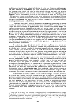 analítica, mas também uma categoria histórica, de outra, sua dimensão adjetiva exige,
sim, uma inflexão do pensamento, que pode, perfeitamente, se fazer presente também
nos estudos sobre mulher, dos quais é extremamente precoce abrir mão. Na verdade,
quando aqui se valorizam esses estudos, pensa-se em enervá-los com a perspectiva de
gênero. A história das mulheres ganha muito com investigações deste tipo. A própria Scott
(1988) percorreu meandros do gênero em sua forma substantiva, como categoria histórica.
Com efeito, sua primeira proposição estabelece quatro elementos substantivos enlaçados,
envolvidos pelo gênero, indo desde símbolos culturais, passando por conceitos normativos
e instituições sociais, até a subjetividade.
Discorre a autora sobre aspectos substantivos do gênero, o que se pode considerar
negativo, já que ela valoriza excessivamente o discurso (sem sujeito)57
. Acusa, também, um
caráter descritivo no conceito de gênero, usado como substituto de mulheres: gênero não
implica, necessariamente, desigualdade ou poder nem aponta a parte oprimida. Não seria
esta, justamente, a maior vantagem do uso do conceito de gênero? Ou seja, deixar aberta a
direção do vetor da dominação-exploração não tornaria, como parece tornar, o conceito de
gênero mais abrangente e capacitado a explicar eventuais transformações, seja no sentido
do vetor, seja na abolição da exploração-dominação, ou seja, da opressão? Como, no artigo
em pauta, a autora realiza uma apreciação de distintas correntes de pensamento, uma certa
ambigüidade é gerada no que tange às opiniões da própria Scott. Assim, criticando o
conceito de patriarcado com base na concepção de que este constructo mental se baseia
nas diferenças de sexo, condena sua a-historicidade, apontando o perigo de se transformar
a história em mero epifenômeno.
É verdade que alguns(mas) teóricos(as) entendem o gênero como sendo, em
qualquer momento histórico e área geográfica, baseado num sistema hierárquico, presidindo
as relações entre homens e mulheres, inseridos desigualmente na estrutura de poder.
Parece ser este, quase exatamente, o caso de Scott. Partindo de sua segunda proposição,
sinaliza a importância do gênero como uma maneira primordial de significar relações de
poder e a recorrência deste elemento, na tradição judaico-cristã e na islâmica, para também
estruturar os modos de perceber e organizar, concreta e simbolicamente, toda a vida social.
Não se contestam algumas, e grandes, contribuições de Scott, por várias razões,
inclusive por haver ela colocado o fenômeno do poder no centro da organização social de
gênero. Também se considera muito expressivo e valioso o fato de ela haver afirmado que
a atenção dirigida ao gênero é raramente explícita, sendo, no entanto, um ponto
fundamental do estabelecimento e da manutenção da igualdade e da desigualdade. Pena é
que este período está obscurecido por outros argumentos meio ambíguos e que ela não
ressaltou o fato de que o poder pode ser constelado na direção da igualdade ou da
desigualdade entre as categorias de sexo. Como o gênero é visto ora como capaz de
colorir toda a gama de relações sociais, ora como um mero aspecto destas relações, é difícil
dimensionar sua importância, assim como sua capacidade para articular relações de poder.
Cabe também mencionar que Scott não faz nenhuma restrição a Foucault, aceitando
e adotando seu conceito de poder, qualquer que seja o âmbito em que este ocorre,
quaisquer que sejam a profundidade e o alcance da análise. É sabido que Foucault, embora
reúna vários méritos, nunca elaborou um projeto de transformação da sociedade. Ora, quem
lida com gênero de uma perspectiva feminista, contesta a exploração-dominação
masculina. Por via de conseqüência, estrutura, bem ou mal, uma estratégia de luta para a
construção de uma sociedade igualitária. Sem dúvida, é notável a contribuição de Scott.
Todavia, dada a ambigüidade que perpassa seu texto, assim como certos compromissos por
ela explicitados, seria mais interessante discutir suas idéias do que colocá-la em um
pedestal.
57
Afirma Scott, em sua defesa: “Por ‘linguagem’, os pós-estruturalistas não entendem palavras, mas sistemas
de significado – ordens simbólicas - que precedem o atual domínio do discurso, da leitura e da escrita” (p. 37).
Esta explanação é dispensável, persistindo a questão, tão bem abordada por Lerner (1986), do(s) formulador(es)
dos sistemas simbólicos responsáveis pela inferiorização social de mulheres, negros e outras categorias sociais
sobre as quais pesam numerosos preconceitos.
100
 