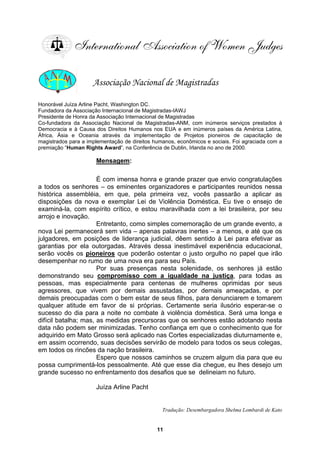 Associação Nacional de Magistradas
Honorável Juíza Arline Pacht, Washington DC.
Fundadora da Associação Internacional de Magistradas-IAWJ
Presidente de Honra da Associação Internacional de Magistradas
Co-fundadora da Associação Nacional de Magistradas-ANM, com inúmeros serviços prestados à
Democracia e à Causa dos Direitos Humanos nos EUA e em inúmeros países da América Latina,
África, Ásia e Oceania através da implementação de Projetos pioneiros de capacitação de
magistrados a implementação de direitos humanos, econômicos e sociais. Foi agraciada com a
premiação “Human Rig rência de Dublin, Irlanda no ano de 2000.
ensagem
para
hts Award”, na Confe
M :
s
É com imensa honra e grande prazer que envio congratulações
a todos os senhores – os eminentes organizadores e participantes reunidos nessa
histórica assembléia, em que, pela primeira vez, vocês passarão a aplicar as
disposições da nova e exemplar Lei de Violência Doméstica. Eu tive o ensejo de
examiná-la, com e pírito crítico, e estou maravilhada com a lei brasileira, por seu
arrojo e inovação.
Entretanto, como simples comemoração de um grande evento, a
nova Lei permanecerá sem vida – apenas palavras inertes – a menos, e até que os
julgadores, em posições de liderança judicial, dêem sentido à Lei para efetivar as
garantias por ela outorgadas. Através dessa inestimável experiência educacional,
serão vocês os pioneiros que poderão ostentar o justo orgulho no papel que irão
desempenhar no rumo de uma nova era para seu País.
Por suas presenças nesta solenidade, os senhores já estão
demonstrando seu compromisso com a igualdade na justiça, para todas as
pessoas, mas especialmente para centenas de mulheres oprimidas por seus
agressores, que vivem por demais assustadas, por demais ameaçadas, e por
demais preocupadas com o bem estar de seus filhos, para denunciarem e tomarem
qualquer atitude em favor de si próprias. Certamente seria ilusório esperar-se o
sucesso do dia para a noite no combate à violência doméstica. Será uma longa e
difícil batalha; mas, as medidas precursoras que os senhores estão adotando nesta
data não podem ser minimizadas. Tenho confiança em que o conhecimento que for
adquirido em Mato Grosso será aplicado nas Cortes especializadas diuturnamente e,
em assim ocorrendo, suas decisões servirão de modelo para todos os seus colegas,
em todos os rincões da nação brasileira.
Espero que nossos caminhos se cruzem algum dia para que eu
possa cumprimentá-los pessoalmente. Até que esse dia chegue, eu lhes desejo um
grande sucesso no enfrentamento dos desafios que se delineiam no futuro.
Juíza Arline Pacht
embargadora Shelma Lombardi de Kato
Tradução: Des
11
 