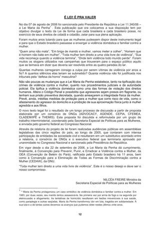 É LEI! É PRA VALER
o possa, no
e o Estado brasileiro passasse a enxergar a violência doméstica e familiar contra a
co aquilo
etido? Quanta violência não foi justificada nos
r do domicílio e a proibição de sua aproximação física junto à mulher
cial de Políticas para as Mulheres,
ado por
Eliminação de Todas as Formas de Discriminação contra a
ito a uma vida livre de violência”. Este é o nosso desejo e deve ser o
osso compromisso.
Secretaria Especial de Políticas para as Mulheres
No dia 07 de agosto de 2006 foi sancionada pelo Presidente da República a Lei 11.340/06 –
a Lei Maria da Penha1
. Esta publicação que ora colocamos a sua disposição tem por
objetivo divulgar o texto da Lei de forma que cada brasileira e cada brasileir
exercício de seus direitos de cidadã e cidadão, zelar para sua plena aplicação.
Foram muitos anos lutando para que as mulheres pudessem dispor deste instrumento legal
e para qu
mulher.
“Quem ama não mata”, “Em briga de marido e mulher, vamos meter a colher”, “Homem que
é homem não bate em mulher”, “Toda mulher tem direito a uma vida livre de violência”, “Sua
vida recomeça quando a violência termina”, “Onde tem violência todo mundo perde”. Foram
muitos os slogans utilizados nas campanhas que trouxeram para o espaço públi
que se teimava em dizer que deveria ser resolvido entre as quatro paredes do lar.
Quantas mulheres carregaram consigo a culpa por serem vítimas de violência por anos a
fio? A quantos silêncios elas teriam se subm
tribunais pela “defesa da honra” masculina?
Não são poucas as mudanças que a Lei Maria da Penha estabelece, tanto na tipificação dos
crimes de violência contra a mulher, quanto nos procedimentos judiciais e da autoridade
policial. Ela tipifica a violência doméstica como uma das formas de violação dos direitos
humanos. Altera o Código Penal e possibilita que agressores sejam presos em flagrante, ou
tenham sua prisão preventiva decretada, quando ameaçarem a integridade física da mulher.
Prevê, ainda, inéditas medidas de proteção para a mulher que corre risco de vida, como o
afastamento do agresso
agredida e aos filhos.
O novo texto legal foi o resultado de um longo processo de discussão a partir de proposta
elaborada por um consórcio de ONGs (ADVOCACY, AGENDE, CEPIA, CFEMEA,
CLADEM/IPÊ e THEMIS). Esta proposta foi discutida e reformulada por um grupo de
trabalho interministerial, coordenado pela Secretaria Espe
e enviada pelo governo federal ao Congresso Nacional.
Através da relatoria do projeto de lei foram realizadas audiências públicas em assembléias
legislativas das cinco regiões do país, ao longo de 2005, que contaram com intensa
participação de entidades da sociedade civil e resultaram em um substitutivo acordado entre
a relatoria, o consórcio de ONGs e o executivo federal que terminaria aprov
unanimidade no Congresso Nacional e sancionado pela Presidência da República.
Em vigor desde o dia 22 de setembro de 2006, a Lei Maria da Penha dá cumprimento,
finalmente, à Convenção para Prevenir, Punir, e Erradicar a Violência contra a Mulher, da
OEA (Convenção de Belém do Pará), ratificada pelo Estado brasileiro há 11 anos, bem
como à Convenção para a
Mulher (CEDAW), da ONU.
“Toda mulher tem dire
n
NILCÉA FREIRE Ministra da
1
* Maria da Penha protagonizou um caso simbólico de violência doméstica e familiar contra a mulher. Em
1983, por duas vezes, seu marido tentou assassiná-la. Na primeira vez por arma de fogo e na segunda por
eletrocussão e afogamento. As tentativas de homicídio resultaram em lesões irreversíveis à sua saúde,
como paraplegia e outras seqüelas. Maria da Penha transformou dor em luta, tragédia em solidariedade. À
sua luta e a de tantas outras devemos os avanços que pudemos obter nestes últimos vinte anos.
12
 
