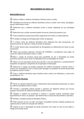 MECANISMOS DA NOVA LEI
INOVAÇÕES DA LEI
Tipifica e define a violência doméstica e familiar contra a mulher.
Estabelece as formas da violência doméstica contra a mulher como física, psicológica,
sexual, patrimonial e moral.
Determina que a violência doméstica contra a mulher independe de sua orientação
sexual.
Determina que a mulher somente poderá renunciar à denúncia perante o juiz.
Ficam proibidas as penas pecuniárias (pagamento de multas ou cestas básicas).
É vedada a entrega da intimação pela mulher ao agressor.
A mulher vítima de violência doméstica será notificada dos atos processuais, em
especial quando do ingresso e saída da prisão do agressor.
A mulher deverá estar acompanhada de advogado(a) ou defensor(a) em todos os atos
processuais.
Retira dos juizados especiais criminais (lei 9.099/95) a competência para julgar os
crimes de violência doméstica contra a mulher.
Altera o código de processo penal para possibilitar ao juiz a decretação da prisão
preventiva quando houver riscos à integridade física ou psicológica da mulher.
Altera a lei de execuções penais para permitir o juiz que determine o comparecimento
obrigatório do agressor a programas de recuperação e reeducação.
Determina a criação de juizados especiais de violência doméstica e familiar contra a
mulher com competência cível e criminal para abranger as questões de família decorrentes
da violência contra a mulher.
Caso a violência doméstica seja cometida contra mulher com deficiência, a pena será
a
AUTORIDA
umentada em 1/3.
DE POLICIAL
Prevê um capítulo específico para o atendimento pela autoridade policial para os casos
de violência doméstica contra a mulher.
Permite a autoridade policial prender o agressor em flagrante sempre que houver
qualquer das formas de violência doméstica contra a mulher.
Registra o boletim de ocorrência e instaura o inquérito policial (composto pelos
depoimentos da vítima, do agressor, das testemunhas e de provas documentais e periciais).
Remete o inquérito policial ao Ministério Público.
Pode requerer ao juiz, em 48h, que sejam concedidas diversas medidas protetivas de
urgência para a mulher em situação de violência.
Solicita ao juiz a decretação da prisão preventiva com base na nova lei que altera o
igo de processo penal.
cód
13
 