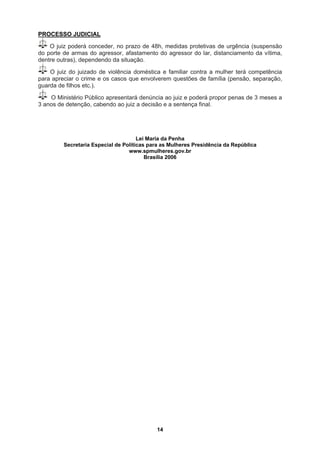 PROCESSO JUDICIAL
O juiz poderá conceder, no prazo de 48h, medidas protetivas de urgência (suspensão
do porte de armas do agressor, afastamento do agressor do lar, distanciamento da vítima,
dentre outras), dependendo da situação.
O juiz do juizado de violência doméstica e familiar contra a mulher terá competência
ara apreciar o crime e os casos que envolverem questões de família (pensão, separação,
guarda de filhos etc.).
p
O Ministério Público apresentará denúncia ao juiz e poderá propor penas de 3 meses a
3 anos de detenção, cabendo ao j final.
Lei Maria da Penha
Secretaria Especial de Políticas para as Mulheres Presidência da República
www.spmulheres.gov.br
Brasília 2006
uiz a d ntença
ecisão e a se
14
 