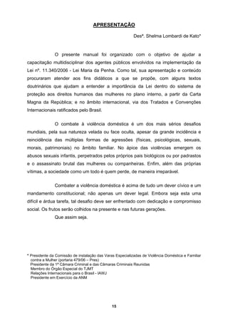 APRESENTAÇÃO
Desª. Shelma Lombardi de Kato*
O presente manual foi organizado com o objetivo de ajudar a
capacitação multidisciplinar dos agentes públicos envolvidos na implementação da
Lei nº. 11.340/2006 - Lei Maria da Penha. Como tal, sua apresentação e conteúdo
procuraram atender aos fins didáticos a que se propõe, com alguns textos
doutrinários que ajudam a entender a importância da Lei dentro do sistema de
proteção aos
sexuais,
morais, patrimoniais) no âmbito familiar. No ápice das violências emergem os
abusos sexua
ncia doméstica é acima de tudo um dever cívico e um
mandamento constitucional; não apenas m dever legal. Embora seja esta uma
difícil e árdua tarefa, tal desafio deve ser enfrentado com dedicação e compromisso
social. Os frutos serão colhidos na presente e nas futuras gerações.
Que assim seja.
Presidente da Comissão de instalação das Varas Especializadas de Violência Doméstica e Familiar
contra a Mulher (portaria 479/06 – Pres)
Presidente da 1ª Câmara Criminal e das Câmaras Criminais Reunidas
Membro do Órgão Especial do TJMT
Relações Internacionais para o Brasil - IAWJ
Presidente em Exercício da ANM
direitos humanos das mulheres no plano interno, a partir da Carta
Magna da República; e no âmbito internacional, via dos Tratados e Convenções
Internacionais ratificados pelo Brasil.
O combate à violência doméstica é um dos mais sérios desafios
mundiais, pela sua natureza velada ou face oculta, apesar da grande incidência e
reincidência das múltiplas formas de agressões (físicas, psicológicas,
is infantis, perpetrados pelos próprios pais biológicos ou por padrastos
e o assassinato brutal das mulheres ou companheiras. Enfim, além das próprias
vítimas, a sociedade como um todo é quem perde, de maneira irreparável.
Combater a violê
u
*
15
 
