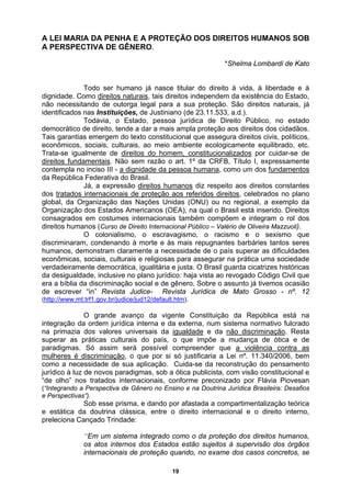 A LEI MARIA DA PENHA E A PROTEÇÃO DOS DIREITOS HUMANOS SOB
A PERSPECTIVA DE GÊNERO.
*Shelma Lombardi de Kato
Todo ser humano já nasce titular do direito à vida, à liberdade e à
dignidade. Como direitos naturais, tais direitos independem da existência do Estado,
não necessitando de outorga legal para a sua proteção. São direitos naturais, já
identificados nas Instituições, de Justiniano (de 23.11.533, a.d.).
Todavia, o Estado, pessoa jurídica de Direito Público, no estado
democrático de direito, tende a dar a mais ampla proteção aos direitos dos cidadãos.
Tais garantias emergem do texto constitucional que assegura direitos civis, políticos,
econômicos, sociais, culturais, ao meio ambiente ecologicamente equilibrado, etc.
Trata-se igualmente de direitos do homem, constitucionalizados por cuidar-se de
direitos fundamentais. Não sem razão o art. 1º da CRFB, Título I, expressamente
contempla no inciso III - a dignidade da pessoa humana, como um dos fundamentos
da República Federativa do Brasil.
Já, a expressão direitos humanos diz respeito aos direitos constantes
s tra dos
do ta internacionais de proteção aos referidos direitos, celebrados no plano
global, da Organização das Nações Unidas (ONU) ou no regional, a exemplo da
Organização dos Estados Americanos (OEA), na qual o Brasil está inserido. Direitos
consagrados em costumes internacionais também compõem e integram o rol dos
direitos humanos (Curso de Direito Internacional Público – Valério de Oliveira Mazzuoli).
O colonialismo, o escravagismo, o racismo e o sexismo que
discriminaram, condenando à morte e às mais repugnantes barbáries tantos seres
humanos, demonstram claramente a necessidade de o país superar as dificuldades
econômicas, sociais, culturais e religiosas para assegurar na prática uma sociedade
rdad irame
ve e nte democrática, igualitária e justa. O Brasil guarda cicatrizes históricas
da desigualdade, inclusive no plano jurídico: haja vista ao revogado Código Civil que
era a bíblia da discriminação social e de gênero. Sobre o assunto já tivemos ocasião
de escrever “in” Revista Judice- Revista Jurídica de Mato Grosso - nº. 12
(http://www.mt.trf1.gov.br/judice/jud12/default.htm).
O grande avanço da vigente Constituição da República está na
integração da ordem jurídica interna e da externa, num sistema normativo fulcrado
na primazia dos valores universais da igualdade e da não discriminação. Resta
superar as práticas culturais do país, o que impõe a mudança de ótica e de
paradigmas. Só assim será possível compreender que a violência contra as
mulheres é discriminação, o que por si só justificaria a Lei nº. 11.340/2006, bem
como a necessidade de sua aplicação. Cuida-se da reconstrução do pensamento
jurídico à luz de novos paradigmas, sob a ótica publicista, com visão constitucional e
“de olho” nos tratados internacionais, conforme preconizado por Flávia Piovesan
(“Integrando a Perspect
e Perspectivas
e estática d
preleciona C
iva de Gênero no Ensino e na Doutrina Jurídica Brasileira: Desafios
”).
Sob esse prisma, e dando por afastada a compartimentalização teórica
a doutrina clássica, entre o direito internacional e o direito interno,
ançado Trindade:
“Em um sistema integrado como o da proteção dos direitos humanos,
os atos internos dos Estados estão sujeitos à supervisão dos órgãos
internacionais de proteção quando, no exame dos casos concretos, se
19
 
