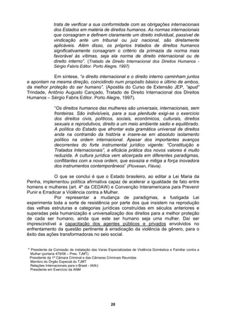 trata de verificar a sua conformidade com as obrigações internacionais
dos Estados em matéria de direitos humanos. As normas internacionais
que consagram e definem claramente um direito individual, passível de
vindicação ante um tribunal ou juiz nacional, são diretamente
aplicáveis. Além disso, os próprios tratados de direitos humanos
Em síntese, “o direito internacional e o direito interno caminham juntos
e apontam na
da melhor pr
Trindade, An
Humanos – S
rtantes avanços
ecorrentes do forte instrumental jurídico vigente: “Constituição e
s” (Piovesan, Flávia).
nstruídas em séculos anteriores e
superadas pela humanização e universalização dos direitos para a melhor proteção
de cada ser humano, ainda que este ser humano seja uma mulher. Daí ser
significativamente consagram o critério da primazia da norma mais
favorável às vítimas, seja ela norma de direito internacional ou de
direito interno”. (Tratado de Direito Internacional dos Direitos Humanos -
Sérgio Fabris Editor. Porto Alegre, 1997)
mesma direção, coincidindo num propósito básico e último de ambos,
oteção do ser humano”. (Apostila do Curso de Extensão JEP, “apud”
tônio Augusto Cançado, Tratado de Direito Internacional dos Direitos
érgio Fabris Editor. Porto Alegre, 1997).
“Os direitos humanos das mulheres são universais, internacionais, sem
fronteiras. São indivisíveis, para a sua plenitude exigi-se o exercício
dos direitos civis, políticos, sociais, econômicos, culturais, direitos
sexuais e reprodutivos, direito a um meio ambiente sadio e equilibrado.
A política do Estado que afrontar esta gramática universal de direitos
anda na contramão da história e insere-se em absoluto isolamento
político na ordem internacional. Apesar dos impo
d
Tratados Internacionais”, a eficácia prática dos novos valores é muito
reduzida. A cultura jurídica vem alicerçada em diferentes paradigmas,
conflitantes com a nova ordem, que esvazia e mitiga a força inovadora
dos instrumentos contemporâneo
O que se conclui é que o Estado brasileiro, ao editar a Lei Maria da
Penha, implementou política afirmativa capaz de acelerar a igualdade de fato entre
homens e mulheres (art. 4º da CEDAW) e Convenção Interamericana para Prevenir
Punir e Erradicar a Violência contra a Mulher.
Por representar a mudança de paradigmas, a fustigada Lei
experimenta toda a sorte de resistência por parte dos que insistem na reprodução
das velhas estruturas e categorias jurídicas co
imprescindível a capacitação dos agentes públicos e privados envolvidos no
enfrentamento da questão pertinente à erradicação da violênc
êxito das ações transformadoras no seio social.
ia de gênero, para o
* ente da Comissão de instalação das Varas Especializadas de Violência Doméstica e Familiar contra a
ulher (portaria 479/06 – Pres. TJMT)
Presidente da 1ª Câmara Criminal e das Câmaras Criminais Reunidas
Presid
M
Membro do Órgão Especial do TJMT
Relações Internacionais para o Brasil - IAWJ
Presidente em Exercício da ANM
20
 