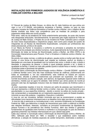 INSTALAÇÃO DOS PRIMEIROS JUIZADOS DE VIOLÊNCIA DOMÉSTICA E
FAMILIAR CONTRA A MULHER
Shelma Lombardi de Kato2
Silvia Pimentel3
O Tribunal de Justiça de Mato Grosso, no último dia 22, data histórica em que entrou em
vigor a Lei n.º11.340/06, anti-violência doméstica e familiar, instalou no país os dois
primeiros Juizados de Violência Doméstica e Familiar contra a Mulher, com o objetivo de dar
trâmite imediato aos feitos cuja competência para as medidas de proteção e para
julgamento esteja afeta aos novos juizados.
Para tanto, valeu-se da existência de Varas anteriormente aprovadas, às quais não haviam
sido designadas atribuições. Simultaneamente, foi aprovado pelo órgão especial do Tribunal
de Justiça de Mato Grosso, o Projeto de Lei de iniciativa do Poder Judiciário para a criação
de mais Varas Especializadas e respectivos cargos, bem como para criação de quadro de
integrantes de um Núcleo de Atendimento Especializado, composto por profissionais das
áreas psicossocial, jurídica e de saúde.
A Lei “Maria da Penha” é inovadora e conforme os princípios e preceitos da normativa
internacional de proteção aos direitos humanos, muito especialmente da Convenção sobre a
Eliminação de todas as formas de Discriminação contra a Mulher, da ONU (1979) e da
Convenção Interamericana para Prevenir, Punir e Erradicar a Violência contra a Mulher, da
OEA (1994).
De acordo com estas normas, a violência de gênero, aquela contra a mulher pelo fato de ser
mulher, é uma forma de discriminação que impede as mulheres usufruir os direitos e
liberdades em uma base de igualdade com os homens tais como: o direito à vida; o direito à
liberdade; à segurança da pessoa; o direito à igual proteção perante a lei; o direito à
igualdade na família; o direito ao mais alto padrão quanto à saúde física e mental; o direito a
condições justas e favoráveis de trabalho.
O Comitê sobre a Eliminação da Discriminação contra a Mulher – Comitê CEDAW - aponta
a violência familiar como uma das mais insidiosas formas de violência, predominante em
todas as sociedades e, em seu entendimento, esta violência se baseia em nocivos
preconceitos, atitudes e práticas tradicionais que precisam ser superados. Em 2003, o
Comitê recomendou ao Brasil a adoção, sem demora, de legislação especial sobre violência
doméstica, medida que só agora foi adotada. Vale lembrar que vários países do mundo já
possuem este tipo de legislação inclusive mais da metade dos países da América Latina e
Caribe.
Já eram esperadas reações à nova lei, inclusive por parte de pessoas que reconhecem o
mal que representa a violência familiar contra a mulher, mas que, não reconhecendo a sua
peculiaridade e a sua específica dinâmica - devido a ocorrer na esfera do mundo privado -
não compreendem a necessidade de um tratamento especial por parte do Estado brasileiro,
incluindo os seus três poderes - Legislativo, Executivo e Judiciário.
A nova lei, por ser inovadora, também incomoda aos que se acostumaram a aceitar as
dificuldades como barreiras intransponíveis e os desafios como algo que deva ser evitado.
A nova lei não é esdrúxula ou inconstitucional, e sim, encontra fundamento na Constituição
Federal de 1988, que determina a criação de mecanismos para coibir a violência no âmbito
das relações familiares. Ademais, considera os princípios fundamentais da dignidade da
pessoa humana e da prevalência dos direitos humanos, além dos direitos e garantias
fundamentais de igualdade entre homens e mulheres e a incorporação no país de direitos e
garantias presentes nos tratados internacionais em que o Brasil seja parte.
Cabe aqui retomar a Convenção sobre a Eliminação da Discriminação contra a Mulher, da
ONU, ratificada pelo Brasil em 1984, e ressaltar o que estabelece sobre medidas
afirmativas: a adoção de medidas especiais de caráter temporário, destinadas a acelerar a
2
Desembargadora do Tribunal de Justiça de Mato Grosso.
3
Vice-presidente do Comitê sobre a Eliminação da Discriminação contra a Mulher da ONU (CEDAW)
21
 