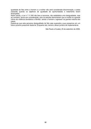 igualdade de fato entre o homem e a mulher não será considerada discriminação, e estas
cessarão quando os objetivos de igualdade de oportunidades e tratamento forem
lcançados.
Assim sendo, a Lei n.º 11.340 não fere a ison
ao contrário, leva-a em consideração, pois os estudos demonstram que a mulher é a grande
vítima da violência doméstica e familiar, sendo o homem o agressor na grande maioria dos
casos.
Espera-se que esta perversa desigualdade de fato seja superada e que possamos em um
futuro próximo prescindir desta lei. Enquanto isto, temos o dever jurídico de implementá-la.
São Paulo e Cuiabá, 25 de setembro de 2006.
a
omia, não estabelece uma desigualdade, mas
22
 