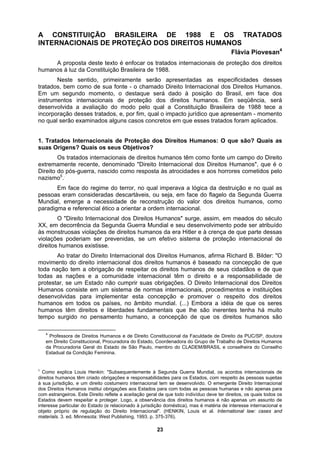 A CONSTITUIÇÃO BRASILEIRA DE 1988 E OS TRATADOS
INTERNACIONAIS DE PROTEÇÃO DOS DIREITOS HUMANOS
strumentos internacionais de proteção dos direitos humanos. Em seqüência, será
retos em que esses tratados foram aplicados.
al dos Direitos Humanos" surge, assim, em meados do século
X, em
Flávia Piovesan4
A proposta deste texto é enfocar os tratados internacionais de proteção dos direitos
humanos à luz da Constituição Brasileira de 1988.
Neste sentido, primeiramente serão apresentadas as especificidades desses
tratados, bem como de sua fonte - o chamado Direito Internacional dos Direitos Humanos.
Em um segundo momento, o destaque será dado à posição do Brasil, em face dos
in
desenvolvida a avaliação do modo pelo qual a Constituição Brasileira de 1988 tece a
incorporação desses tratados, e, por fim, qual o impacto jurídico que apresentam - momento
no qual serão examinados alguns casos conc
1. Tratados Internacionais de Proteção dos Direitos Humanos: O que são? Quais as
suas Origens? Quais os seus Objetivos?
Os tratados internacionais de direitos humanos têm como fonte um campo do Direito
extremamente recente, denominado "Direito Internacional dos Direitos Humanos", que é o
Direito do pós-guerra, nascido como resposta às atrocidades e aos horrores cometidos pelo
nazismo5
..
Em face do regime do terror, no qual imperava a lógica da destruição e no qual as
pessoas eram consideradas descartáveis, ou seja, em face do flagelo da Segunda Guerra
Mundial, emerge a necessidade de reconstrução do valor dos direitos humanos, como
paradigma e referencial ético a orientar a ordem internacional.
O "Direito Internacion
X decorrência da Segunda Guerra Mundial e seu desenvolvimento pode ser atribuído
às monstruosas violações de direitos humanos da era Hitler e à crença de que parte dessas
violações poderiam ser prevenidas, se um efetivo sistema de proteção internacional de
direitos humanos existisse.
Ao tratar do Direito Internacional dos Direitos Humanos, afirma Richard B. Bilder: "O
movimento do direito internacional dos direitos humanos é baseado na concepção de que
toda nação tem a obrigação de respeitar os direitos humanos de seus cidadãos e de que
todas as nações e a comunidade internacional têm o direito e a responsabilidade de
protestar, se um Estado não cumprir suas obrigações. O Direito Internacional dos Direitos
Humanos consiste em um sistema de normas internacionais, procedimentos e instituições
desenvolvidas para implementar esta concepção e promover o respeito dos direitos
humanos em todos os países, no âmbito mundial. (...) Embora a idéia de que os seres
humanos têm direitos e liberdades fundamentais que lhe são inerentes tenha há muito
tempo surgido no pensamento humano, a concepção de que os direitos humanos são
4
Professora de Direitos Humanos e de Direito Constitucional da Faculdade de Direito da PUC/SP, doutora
em Direito Constitucional, Procuradora do Estado, Coordenadora do Grupo de Trabalho de Direitos Humanos
da Procuradoria Geral do Estado de São Paulo, membro do CLADEM/BRASIL e conselheira do Conselho
Estadual da Condição Feminina.
5
Como explica Louis Henkin: "Subsequentemente à Segunda Guerra Mundial, os acordos internacionais de
direitos humanos têm criado obrigações e responsabilidades para os Estados, com respeito às pessoas sujeitas
à sua jurisdição, e um direito costumeiro internacional tem se desenvolvido. O emergente Direito Internacional
dos Direitos Humanos institui obrigações aos Estados para com todas as pessoas humanas e não apenas para
com estrangeiros. Este Direito reflete a aceitação geral de que todo indivíduo deve ter direitos, os quais todos os
Estados devem respeitar e proteger. Logo, a observância dos direitos humanos é não apenas um assunto de
interesse particular do Estado (e relacionado à jurisdição doméstica), mas é matéria de interesse internacional e
objeto próprio de regulação do Direito Internacional". (HENKIN, Louis et al. International law: cases and
materials. 3. ed. Minnesota: West Publishing, 1993. p. 375-376).
23
 