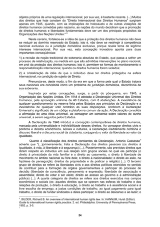 objetos próprios de uma regulação internacional, por sua vez, é bastante recente. (...) Muitos
dos direitos que hoje constam do "Direito Internacional dos Direitos Humanos" surgiram
apenas em 1945, quando, com as implicações do holocausto e de outras violações de
direitos humanos cometidas pelo nazismo, as nações do mundo decidiram que a promoção
de direitos humanos e liberdades fundamentais deve ser um dos principais propósitos da
6
a de legítimo
o internacional, quando os direitos humanos forem violados;
é adotada a Declaração Universal dos Direitos
de uma ética universal, ao consagrar um consenso sobre valores de cunho
rta categoria de direitos se refere aos direitos exercidos nos campos
trabalho, o direito de fundar sindicatos e deles participar; o direito ao descanso e ao lazer; o
Organizações das Nações Unidas."
Neste cenário, fortalece-se a idéia de que a proteção dos direitos humanos não deve
se reduzir ao domínio reservado do Estado, isto é, não deve se restringir à competência
nacional exclusiva ou à jurisdição doméstica exclusiva, porque revela tem
interesse internacional. Por sua vez, esta concepção inovadora aponta para duas
importantes conseqüências:
1) a revisão da noção tradicional de soberania absoluta do Estado, que passa a sofrer um
processo de relativização, na medida em que são admitidas intervenções no plano nacional,
em prol da proteção dos direitos humanos; isto é, permitem-se formas de monitoramento e
responsabilizaçã
2) a cristalização da idéia de que o indivíduo deve ter direitos protegidos na esfera
internacional, na condição de sujeito de Direito.
Prenuncia-se, deste modo, o fim da era em que a forma pela qual o Estado tratava
seus nacionais era concebida como um problema de jurisdição doméstica, decorrência de
sua soberania.
Inspirada por estas concepções, surge, a partir do pós-guerra, em 1945, a
Organização das Nações Unidas. Em 1948
Humanos, pela aprovação unânime de 48 Estados, com 8 abstenções. A inexistência de
qualquer questionamento ou reserva feita pelos Estados aos princípios da Declaração e a
inexistência de qualquer voto contrário às suas disposições, conferem à Declaração
Universal o significado de um código e plataforma comum de ação. A Declaração consolida
a afirmação
universal, a serem seguidos pelos Estados.
A Declaração de 1948 introduz a concepção contemporânea de direitos humanos,
marcada pela universalidade e indivisibilidade desses direitos. Ao consagrar direitos civis e
políticos e direitos econômicos, sociais e culturais, a Declaração ineditamente combina o
discurso liberal e o discurso social da cidadania, conjugando o valor da liberdade ao valor da
igualdade.
Quanto à classificação dos direitos constantes da Declaração, Antonio Cassesse7
adverte que “(...)primeiramente, trata a Declaração dos direitos pessoais (os direitos à
igualdade, à vida, à liberdade e à segurança) (...). Posteriormente, são previstos direitos que
dizem respeito ao indivíduo em sua relação com grupos sociais no qual ele participa (o
direito à privacidade da vida familiar e o direito ao casamento; o direito à liberdade de
movimento no âmbito nacional ou fora dele; o direito à nacionalidade; o direito ao asilo, na
hipótese de perseguição; direitos de propriedade e de praticar a religião) (...). O terceiro
grupo de direitos se refere às liberdades civis e aos direitos políticos exercidos no sentido
de contribuir para a formação de órgãos governamentais e participar do processo de
decisão (liberdade de consciência, pensamento e expressão; liberdade de associação e
assembléia; direito de votar e ser eleito; direito ao acesso ao governo e à administração
pública) (...). A qua
econômicos e sociais (ex: aqueles direitos que se operam nas esferas do trabalho e das
relações de produção, o direito à educação, o direito ao trabalho e à assistência social e à
livre escolha de emprego, a justas condições de trabalho, ao igual pagamento para igual
6
. BILDER, Richard B. An overview of international human rights law. In: HANNUM, Hurst (Editor).
Guide to international human rights practice. 2. ed. Philadelphia: University of Pennsylvania Press,
1992. p. 3-5.
7
24
 